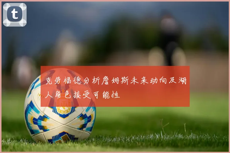 克劳福德分析詹姆斯未来动向及湖人角色接受可能性