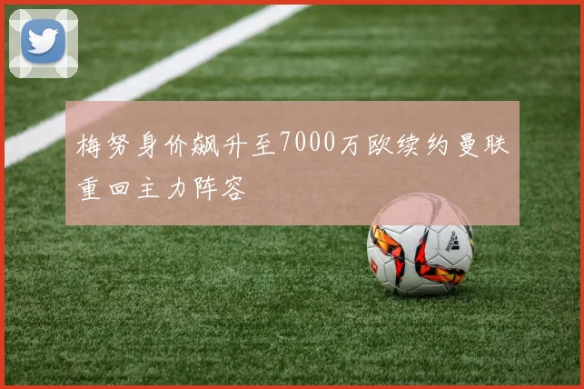 梅努身价飙升至7000万欧续约曼联重回主力阵容