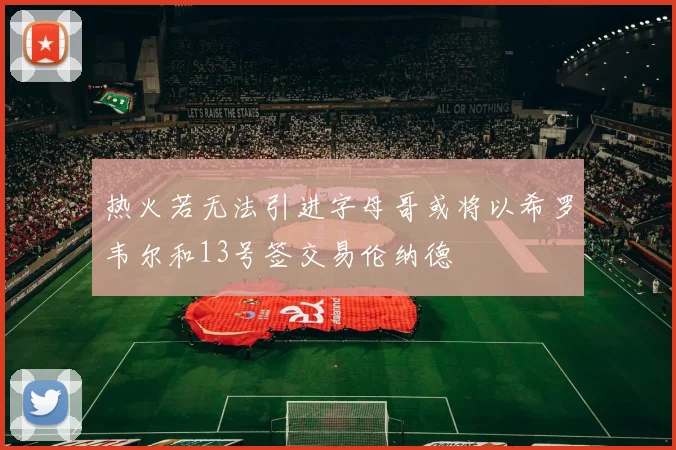 热火若无法引进字母哥或将以希罗韦尔和13号签交易伦纳德
