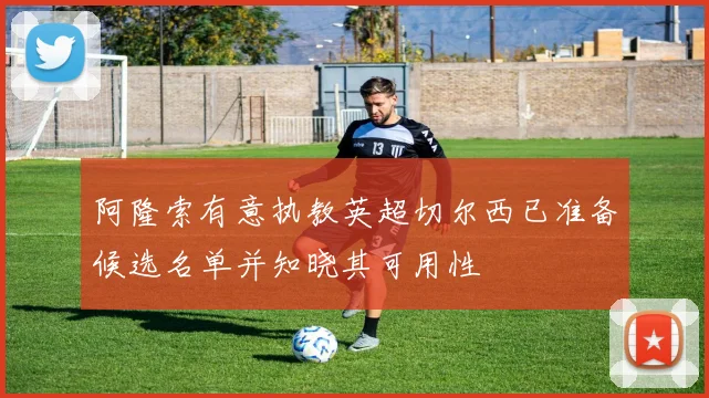 阿隆索有意执教英超切尔西已准备候选名单并知晓其可用性
