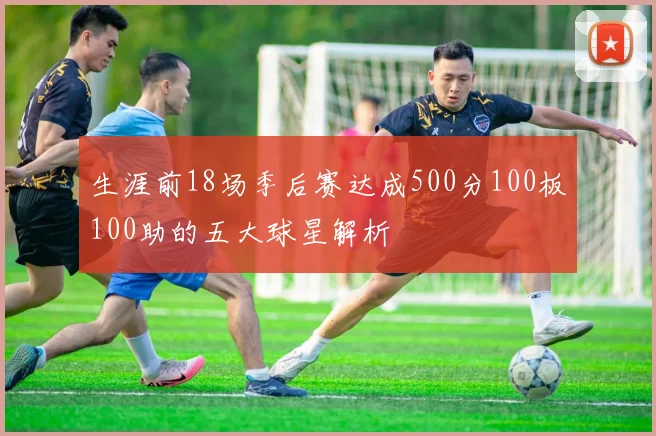 生涯前18场季后赛达成500分100板100助的五大球星解析
