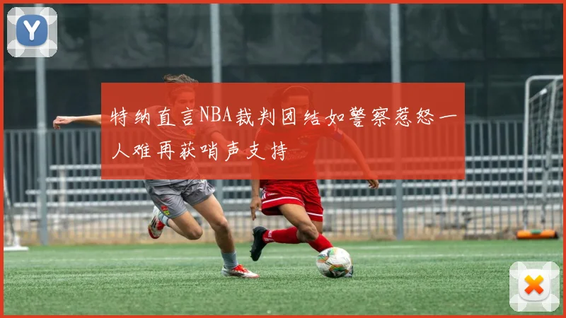 特纳直言NBA裁判团结如警察惹怒一人难再获哨声支持