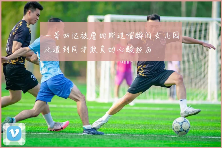 一哥回忆被詹姆斯追帽瞬间女儿因此遭到同学欺负的心酸经历