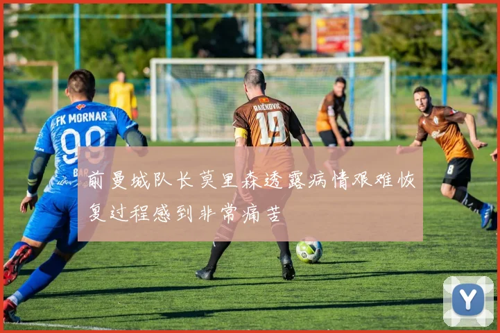前曼城队长莫里森透露病情艰难恢复过程感到非常痛苦