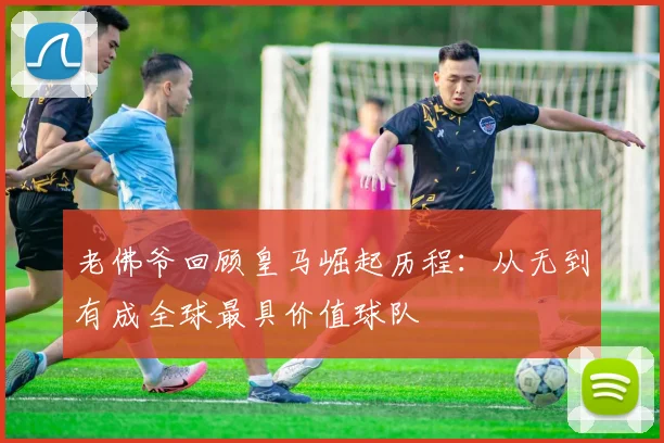 老佛爷回顾皇马崛起历程：从无到有成全球最具价值球队