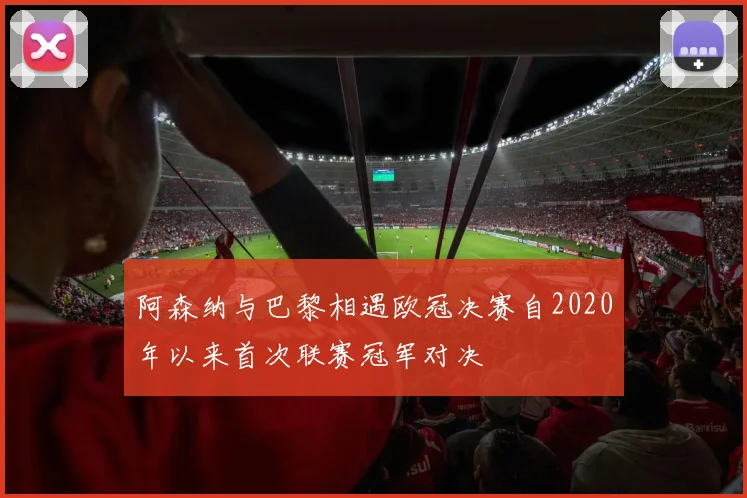 阿森纳与巴黎相遇欧冠决赛自2020年以来首次联赛冠军对决