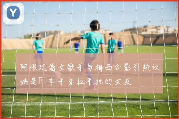 阿根廷裔女歌手与梅西合影引热议她是F1车手克拉平托的女友