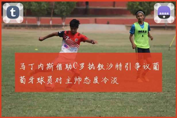 马丁内斯借助C罗执教沙特引争议葡萄牙球员对主帅态度冷淡