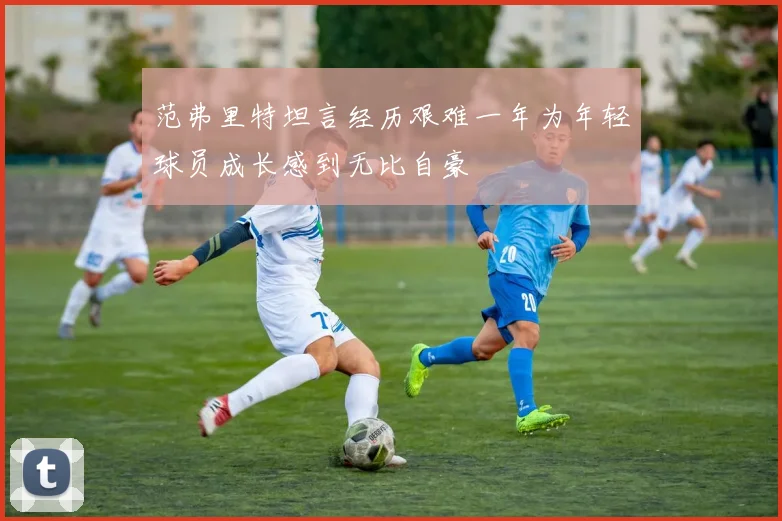 范弗里特坦言经历艰难一年为年轻球员成长感到无比自豪