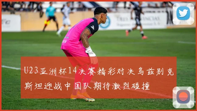 U23亚洲杯14决赛精彩对决乌兹别克斯坦迎战中国队期待激烈碰撞