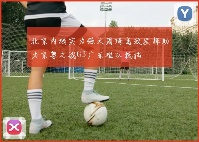 北京内线实力强大周琦高效发挥助力京粤之战G3广东难以抵挡