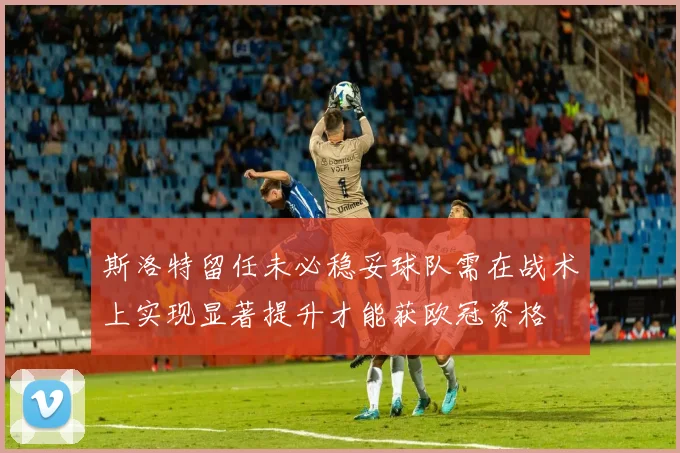 斯洛特留任未必稳妥球队需在战术上实现显著提升才能获欧冠资格