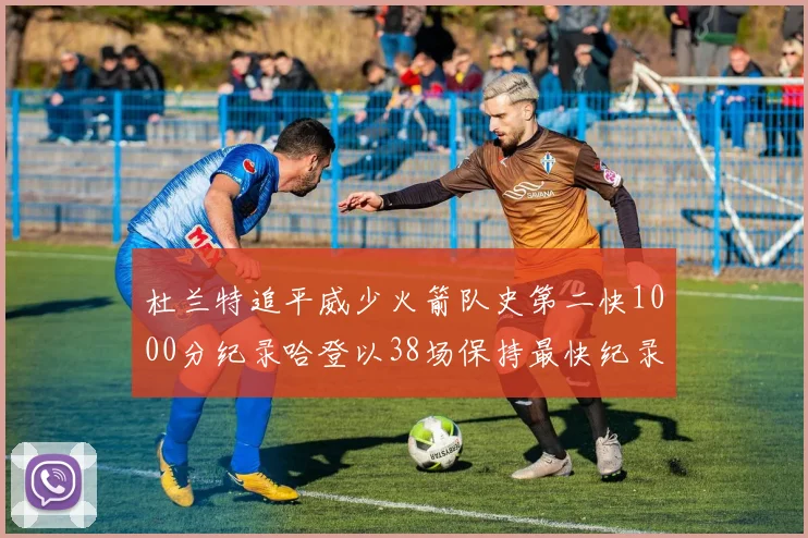 杜兰特追平威少火箭队史第二快1000分纪录哈登以38场保持最快纪录