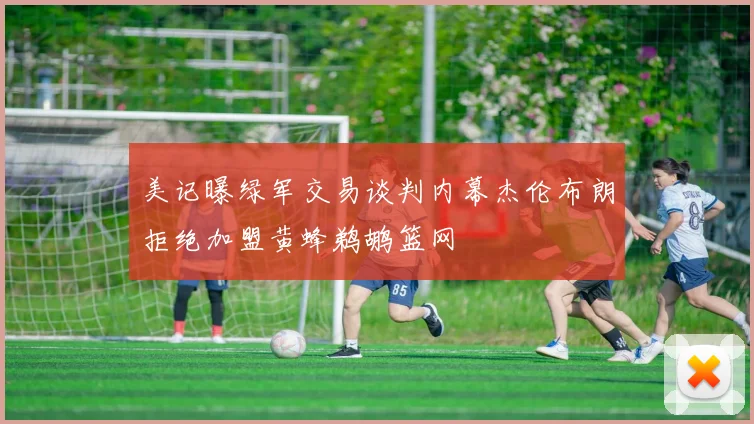 美记曝绿军交易谈判内幕杰伦布朗拒绝加盟黄蜂鹈鹕篮网