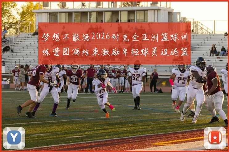 梦想不散场2026耐克全亚洲篮球训练营圆满结束激励年轻球员追逐篮球梦想