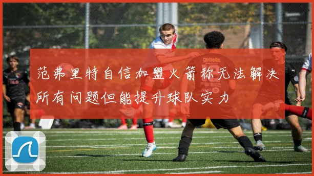 范弗里特自信加盟火箭称无法解决所有问题但能提升球队实力