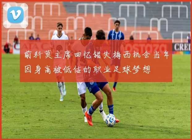 前科莫主席回忆错失梅西机会当年因身高被低估的职业足球梦想